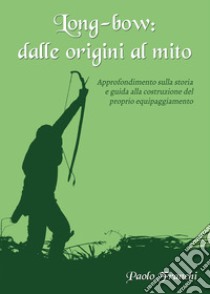 Long-bow: dalle origini al mito. Approfondimento sulla storia e guida alla costruzione del proprio equipaggiamento libro di Franchi Paolo