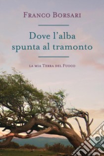 Dove l'alba spunta al tramonto. La mia Terra del Fuoco libro di Borsari Franco