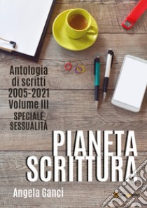 Pianeta scrittura. Antologia di scritti. Vol. 3: 2005-2021. Speciale sessualità libro di Ganci Angela