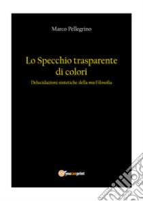 Lo specchio trasparente di colori. Delucidazioni sintetiche della mia filosofia libro di Pellegrino Marco