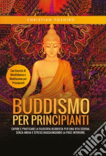 Buddismo per principianti. Capire e praticare la filosofia buddista per una vita serena, senza ansia e stress raggiungendo la pace interiore. Con esercizi di mindfullness e meditazione per principianti libro di Toshiro Christian