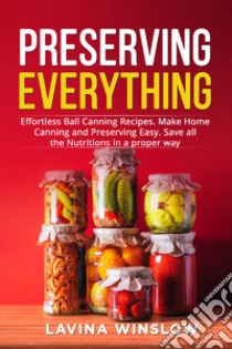 Preserving everything. Effortless ball canning recipes. Make home canning and preserving easy. Save all the nutritions in a proper way libro di Winslow Lavina