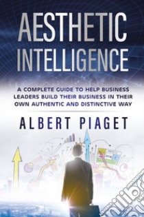 Aesthetic intelligence. A complete guide to help business leaders build their business in their own authentic and distinctive way libro di Piaget Albert