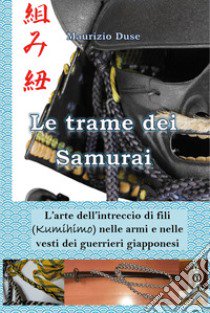 Le trame dei samurai. L'arte dell'intreccio di fili (Kumihimo) nelle armi e nelle vesti dei guerrieri giapponesi libro di Duse Maurizio