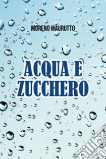 Acqua e zucchero libro di Maurutto Moreno