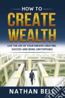 How to create wealth. Live the life of your dreams creating success and being unstoppable libro di Bell Nathan