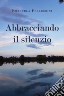 Abbracciando il silenzio libro di Pellegrini Emanuela