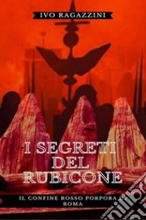 I segreti del Rubicone. Il confine rosso porpora di Roma libro di Ragazzini Ivo