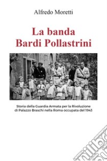 La banda Bardi Pollastrini. Storia della guardia armata per la rivoluzione di Palazzo Braschi nella Roma occupata del 1943 libro di Moretti Alfredo