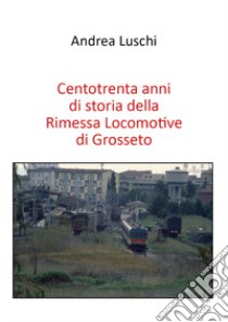 Centotrenta anni di storia della Rimessa Locomotive di Grosseto libro di Luschi Andrea