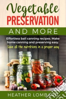 Vegetable preservation and more. Effortless ball canning recipes. Make home canning and preserving easy. Save all the nutritions in a proper way libro di Lombard Heather