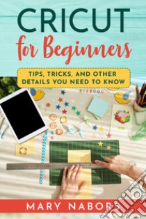 Cricut for beginners. Tips, tricks, and other details you need to know libro di Nabors Mary