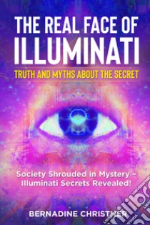 The real face of illuminati: thuth and myths about the secret. Society shrouded in mystery. Illuminati secrets revealed! libro di Christner Bernadine