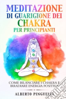 Meditazione di guarigione dei chakra per principianti. Come bilanciare i chakra e irradiare energia positiva libro di Pinguelli Alberto