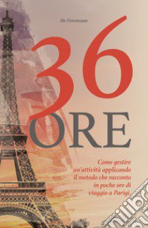 36 ore. Come gestire un'attività applicando il metodo che racconto in poche ore di viaggio a Parigi libro di Fiorenzano Ale