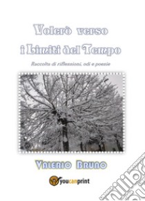 Volerò verso i limiti del tempo. Raccolta di riflessioni, odi e poesie libro di Bruno Valerio