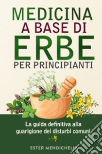 Medicina a base di erbe per principianti. La guida definitiva alla guarigione dei disturbi comuni libro di Mendichelli Ester