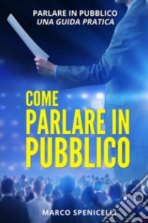 Come parlare in pubblico. Parlare in pubblico: una guida pratica libro di Spenicelli Marco