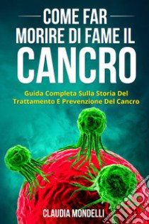 Come far morire di fame il cancro. Guida completa sulla storia del trattamento e prevenzione del cancro libro di Mondelli Claudia