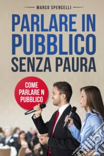 Parlare in pubblico senza paura. Come parlare in pubblico libro di Spencelli Marco