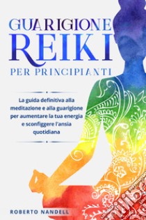 Guarigione reiki per principianti. La guida definitiva alla meditazione e alla guarigione per aumentare la tua energia e sconfiggere l'ansia quotidiana libro di Nandelli Roberto