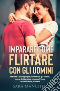 Imparare come flirtare con gli uomini. Tattiche e strategie per parlare con gli uomini, essere desiderata e ottenere l'uomo che vuoi senza problemi libro di Manchese Sara