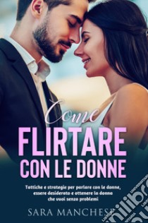 Come flirtare con le donne. Tattiche e strategie per parlare con le donne, essere desiderato e ottenere la donna che vuoi senza problemi libro di Manchese Sara