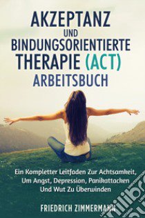 Akzeptanz und bindungsorientierte therapie (act) arbeitsbuch. Ein kompletter leitfaden zur achtsamkeit, um angst, depression, panikattacken und wut zu überwinden libro di Zimmermann Friedrich