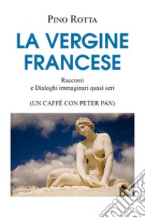 La vergine francese. Racconti e dialoghi immaginari quasi seri (un caffè con Peter Pan) libro di Rotta Pino