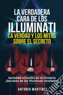 La verdadera cara de los illuminati: la verdad y los mitos sobre el secreto. Sociedad envuelta en el misterio. Secretos de los Illuminati revelados! libro di Martinez Antonio