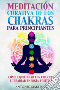 Meditación curativa de los chakras para principiantes. Cómo equilibrar los chakras e irradiar energía positiva libro di Martinez Antonio