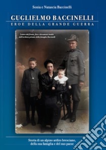 Guglielmo Baccinelli. Eroe della grande guerra. Storia di un alpino, ardito bresciano, della sua famiglia e del suo paese libro di Baccinelli Sonia; Baccinelli Natascia