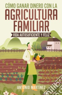 Cómo ganar dinero con la agricultura familiar. Vida autosuficiente y feliz libro di Martinez Antonio