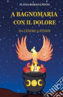 A bagnomaria con il dolore. Da cenere a fenice libro di Pinto Flavia Romana