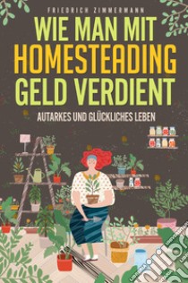 Wie man mit Homesteading Geld verdient. Autarkes und glückliches Leben libro di Zimmermann Friedrich