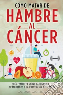 Cómo matar de hambre al cáncer. Guía completa sobre la historia, el tratamiento y la prevención del cáncer libro di Martinez Antonio