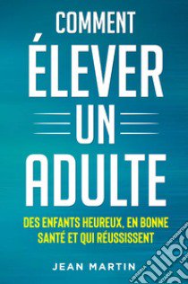 Comment élever un adult. Des enfants heureux, en bonne santé et qui réussissent libro di Martin Jean