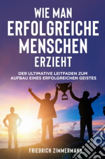 Wie man Erfolgreiche Menschen Erzieht. Der ultimative Leitfaden zum Aufbau eines erfolgreichen Geistes libro di Zimmermann Friedrich