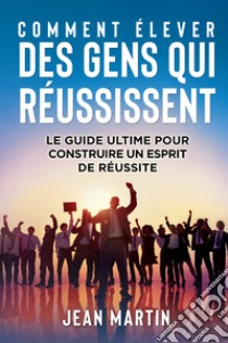 Comment élever des gens qui réussissent. Le guide ultime pour construire un esprit de réussite libro di Martin Jean