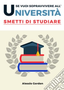 Se vuoi sopravvivere all'università, smetti di studiare libro di Gordon Alessio