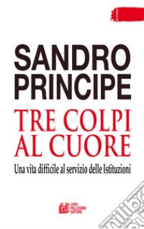 Tre colpi al cuore. Una vita difficile al servizio delle Istituzioni libro di Principe Sandro