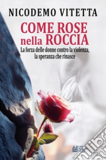 Come rose nella roccia. La forza delle donne contro la violenza, la speranza che rinasce libro di Vitetta Nicodemo