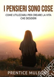 I pensieri sono cose. Come utilizzarli per creare la vita che desideri libro di Mulford Prentice