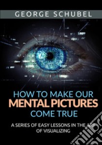 How to make our mental pictures come true. A series of easy lessons in the art of visualizing libro di Schubel George