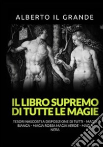 Il libro supremo di tutte le magie. Tesori nascosti alla portata di tutti. Magia bianca, magia rossa, magia verde e magia nera libro di Alberto Il Grande