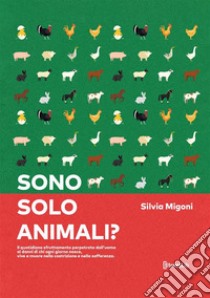 Sono solo animali? Il quotidiano sfruttamento perpetrato dall'uomo ai danni di chi ogni giorno nasce, vive e muore nella costrizione e nella sofferenza libro di Migoni Silvia