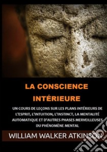 La Conscience intérieure. Un cours de leçons sur les plans intérieurs de l'esprit, l'intuition, l'instinct, la mentalité automatique et d'autres phases merveilleuses du phénomène mental libro di Atkinson William Walker