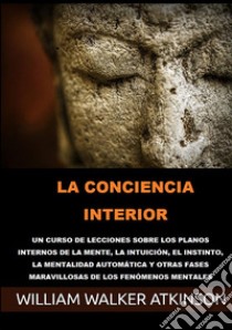 La conciencia interior. Un curso de lecciones sobre los planos internos de la mente, la intuición, el instinto, la mentalidad automática y otras fases maravillosas de los fenómenos mentales libro di Atkinson William Walker