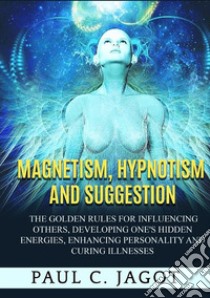 Magnetism, hypnotism and suggestion. The golden rules for influencing others, developing one's hidden energies, enhancing personality and curing illnesses libro di Jagot Paul C.