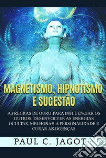 Magnetismo, hipnotismo e sugestão. As regras de ouro para influenciar os outros, desenvolver as energias ocultas, melhorar a personalidade e curar as doenças libro di Jagot Paul C.